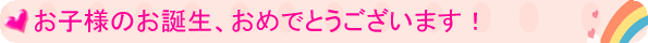 お子様のお誕生、おめでとうございます!