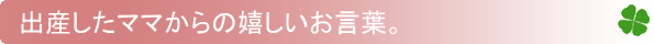 出産したママからの嬉しいお言葉